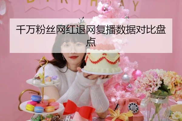 千万粉丝网红退网复播数据对比盘点